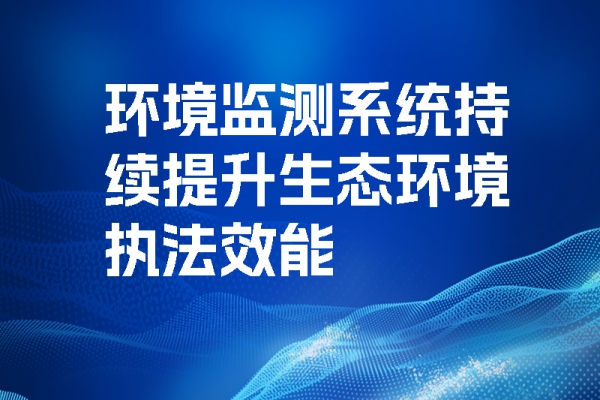 環(huán)境監(jiān)測(cè)系統(tǒng)持續(xù)提升生態(tài)環(huán)境執(zhí)法效能